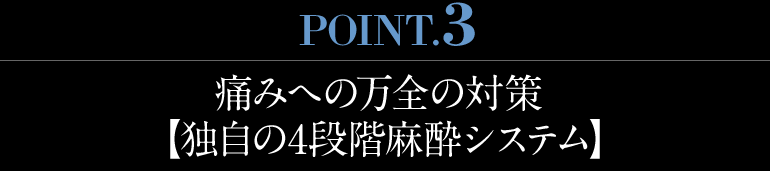 痛みへの万全の対策 【独自の4段階麻酔システム】